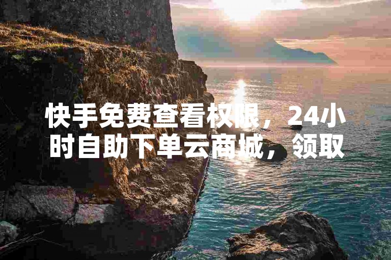 快手免费查看权限，24小时自助下单云商城，领取10000播放量。
