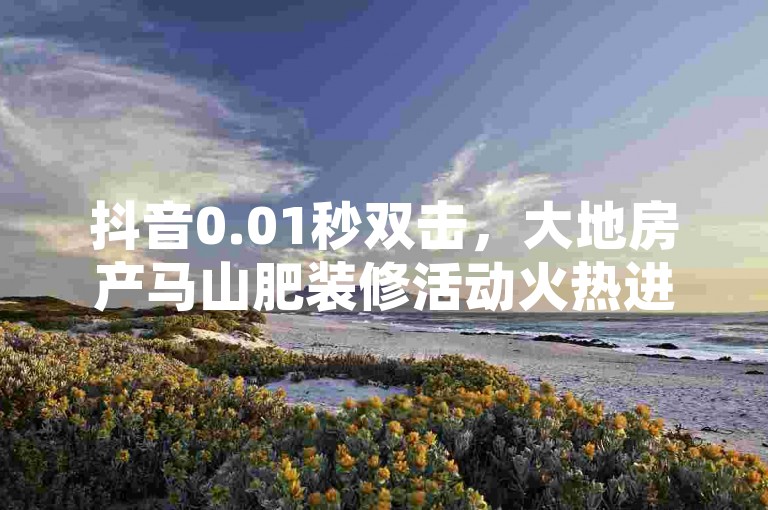 抖音0.01秒双击，大地房产马山肥装修活动火热进行！