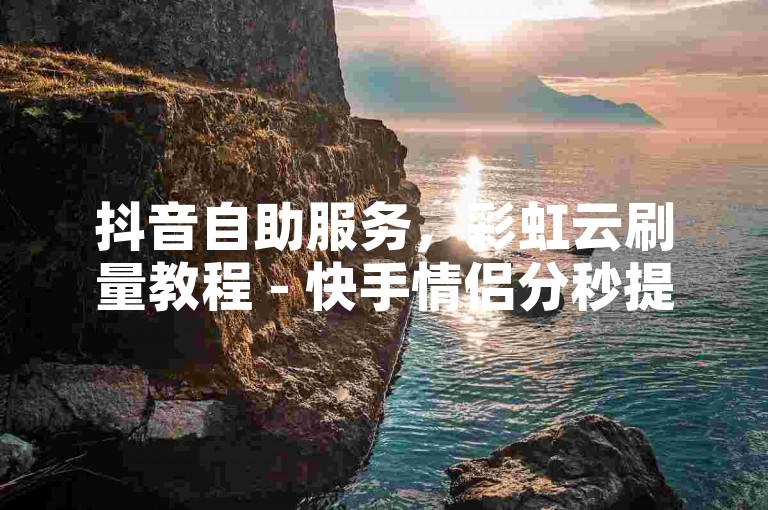 抖音自助服务，彩虹云刷量教程 - 快手情侣分秒提升。