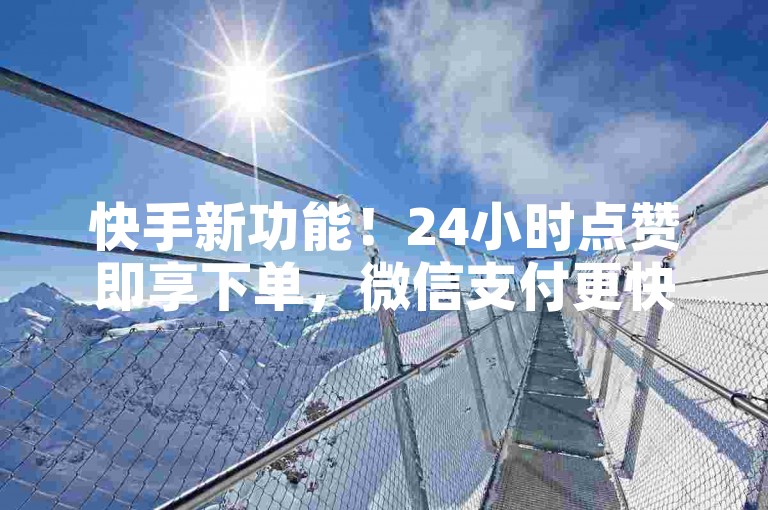 快手新功能！24小时点赞即享下单，微信支付更快捷，购物体验大提升！