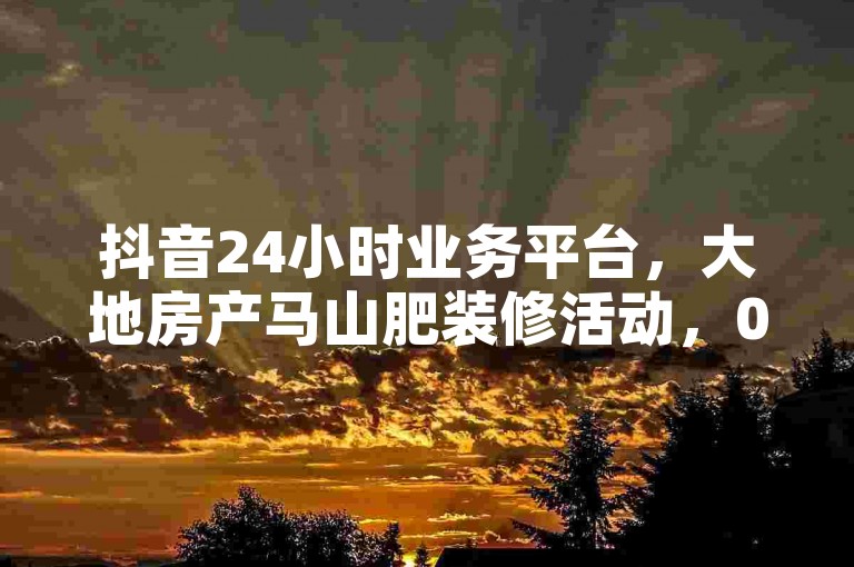 抖音24小时业务平台，大地房产马山肥装修活动，0.01下单。