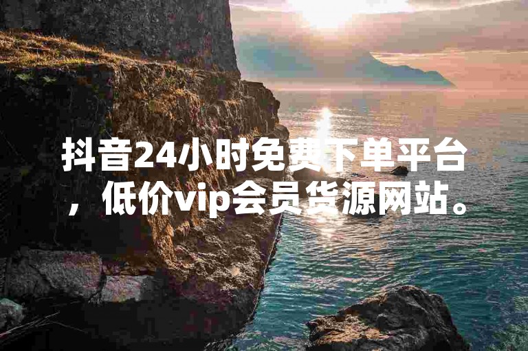 抖音24小时免费下单平台，低价vip会员货源网站。