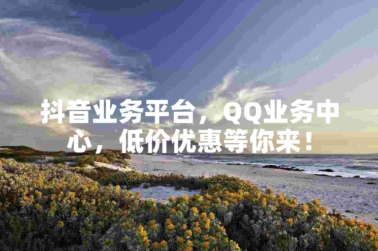 抖音业务平台，QQ业务中心，低价优惠等你来！
