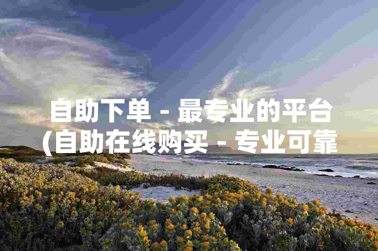 自助下单 - 最专业的平台(自助在线购买 - 专业可靠的平台)
