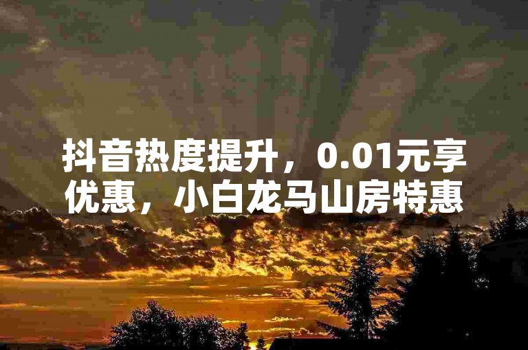 抖音热度提升，0.01元享优惠，小白龙马山房特惠。