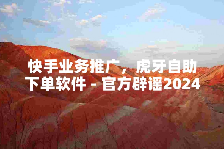 快手业务推广，虎牙自助下单软件 - 官方辟谣2024！