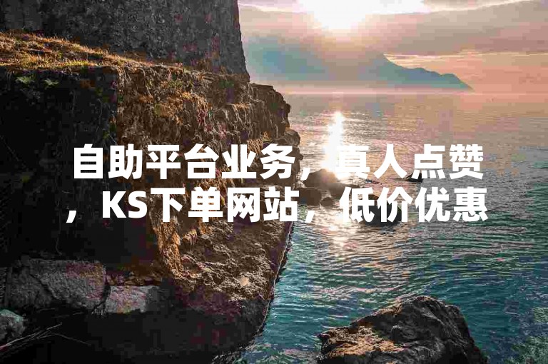 自助平台业务，真人点赞，KS下单网站，低价优惠。