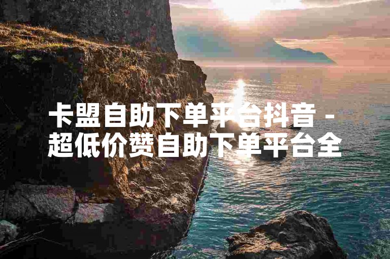卡盟自助下单平台抖音 - 超低价赞自助下单平台全网