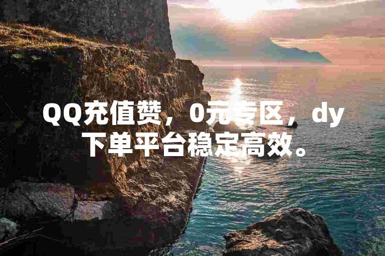 QQ充值赞，0元专区，dy下单平台稳定高效。
