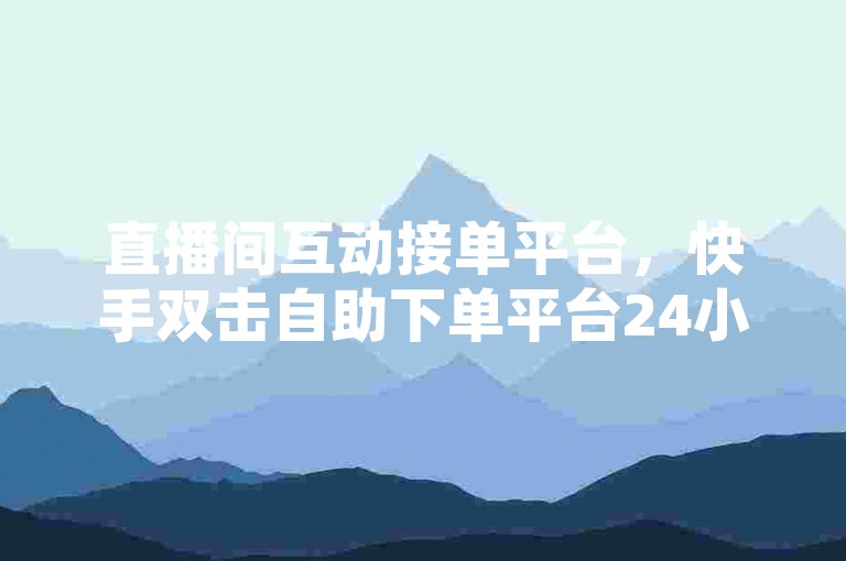直播间互动接单平台，快手双击自助下单平台24小时网站。