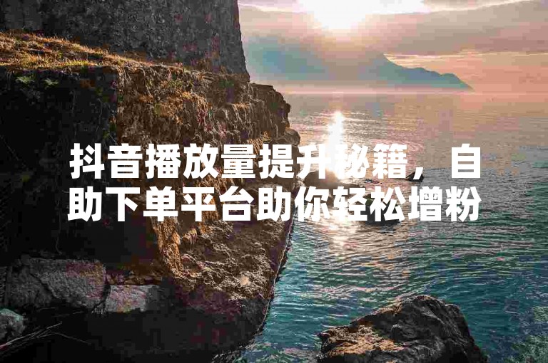抖音播放量提升秘籍，自助下单平台助你轻松增粉。