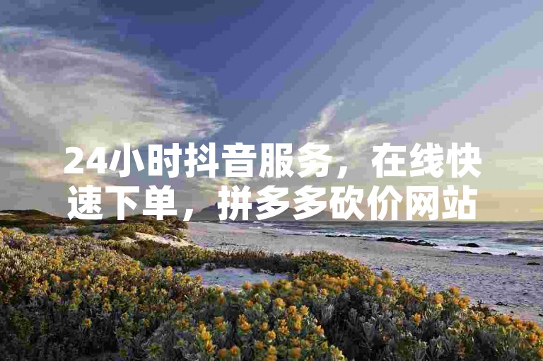 24小时抖音服务，在线快速下单，拼多多砍价网站。