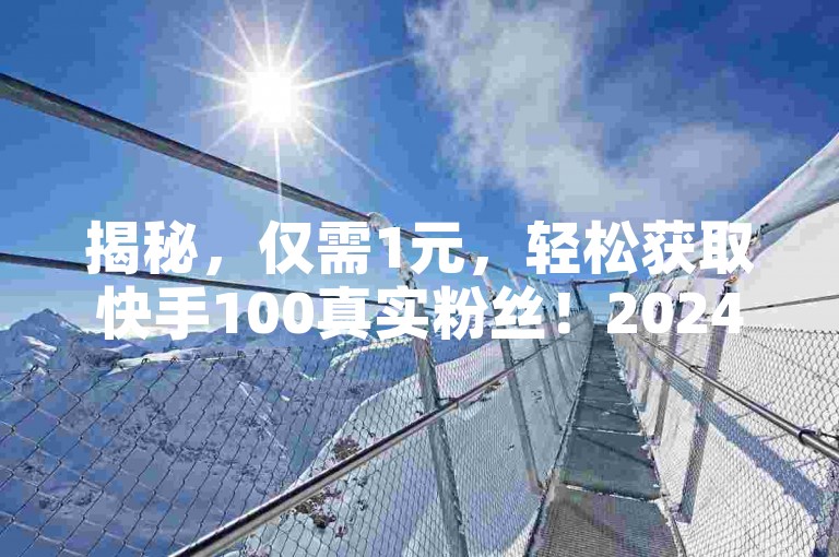 揭秘，仅需1元，轻松获取快手100真实粉丝！2024必看技巧。