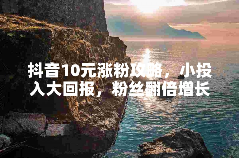 抖音10元涨粉攻略，小投入大回报，粉丝翻倍增长！