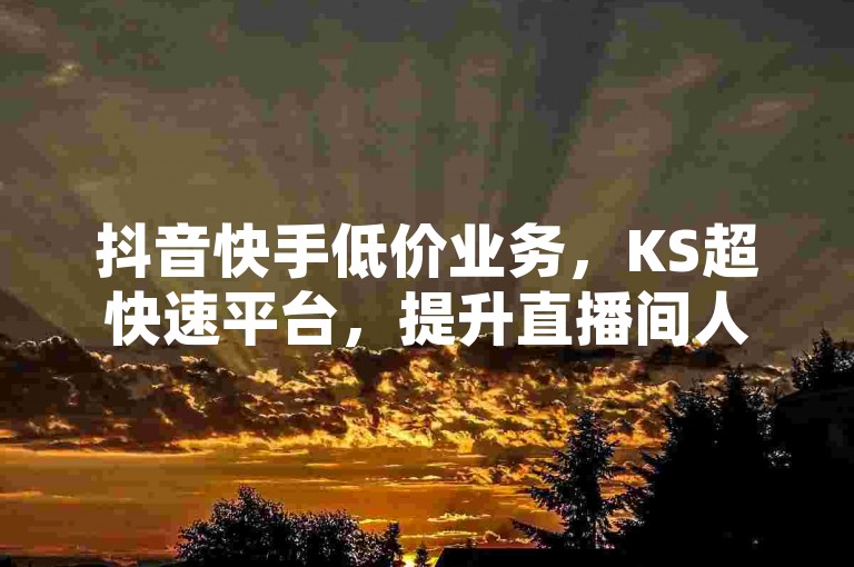 抖音快手低价业务，KS超快速平台，提升直播间人气互动。
