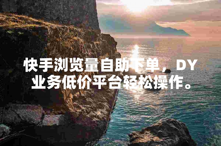 快手浏览量自助下单，DY业务低价平台轻松操作。