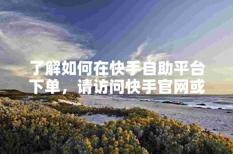 了解如何在快手自助平台下单，请访问快手官网或下载快手APP，选择所需服务并填写订单信息。