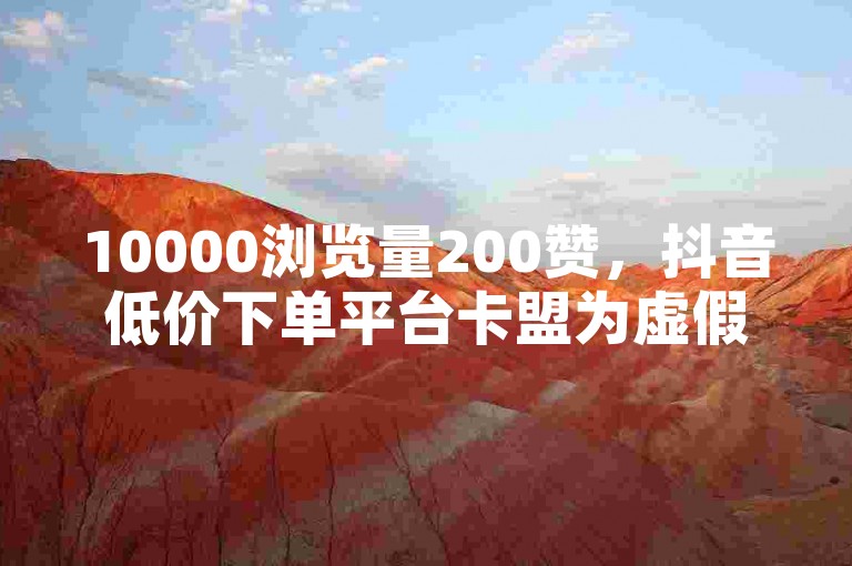 10000浏览量200赞，抖音低价下单平台卡盟为虚假信息，请勿轻信。
