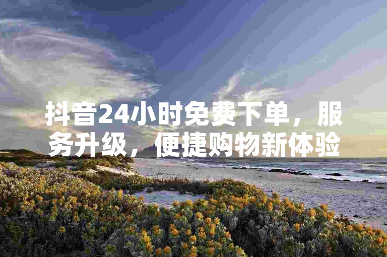 抖音24小时免费下单，服务升级，便捷购物新体验！