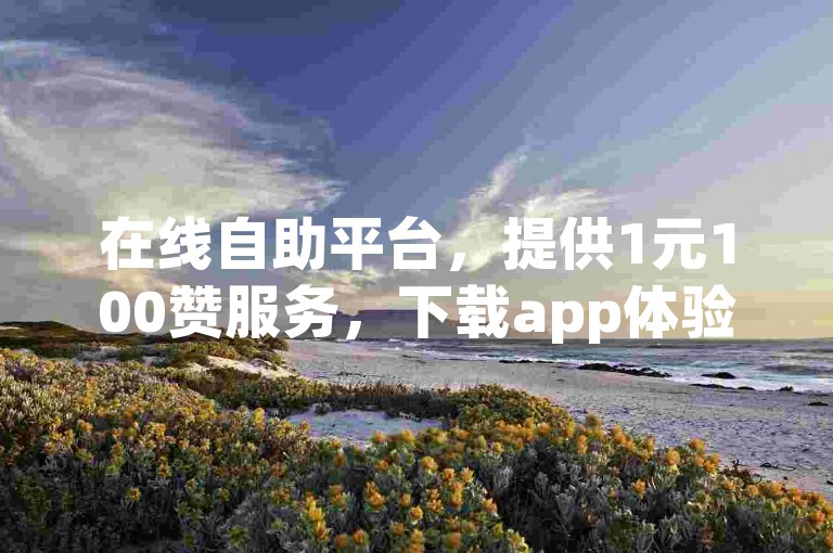 在线自助平台，提供1元100赞服务，下载app体验。