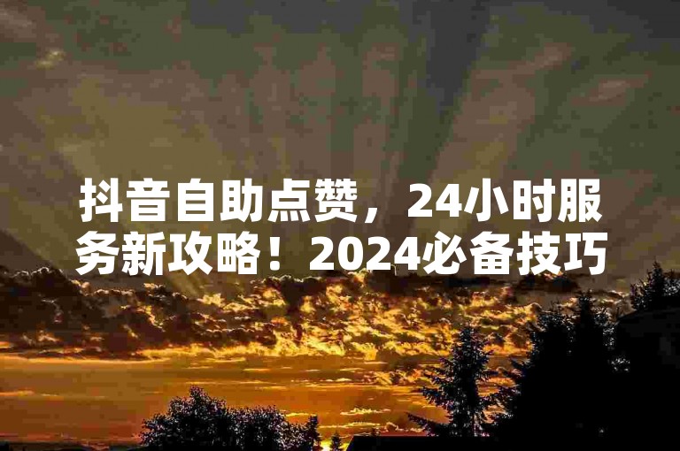 抖音自助点赞，24小时服务新攻略！2024必备技巧。