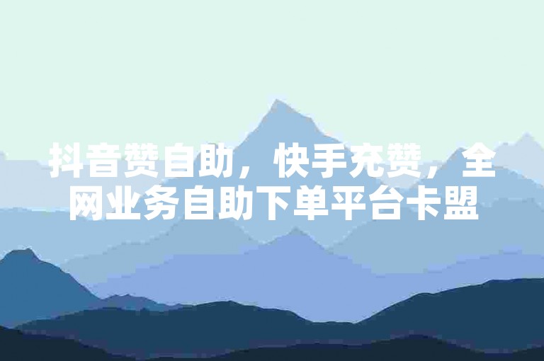 抖音赞自助，快手充赞，全网业务自助下单平台卡盟。