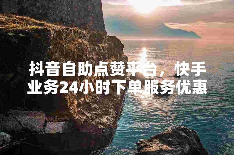 抖音自助点赞平台，快手业务24小时下单服务优惠。