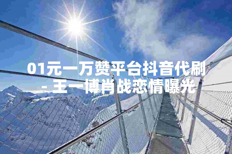 01元一万赞平台抖音代刷 - 王一博肖战恋情曝光