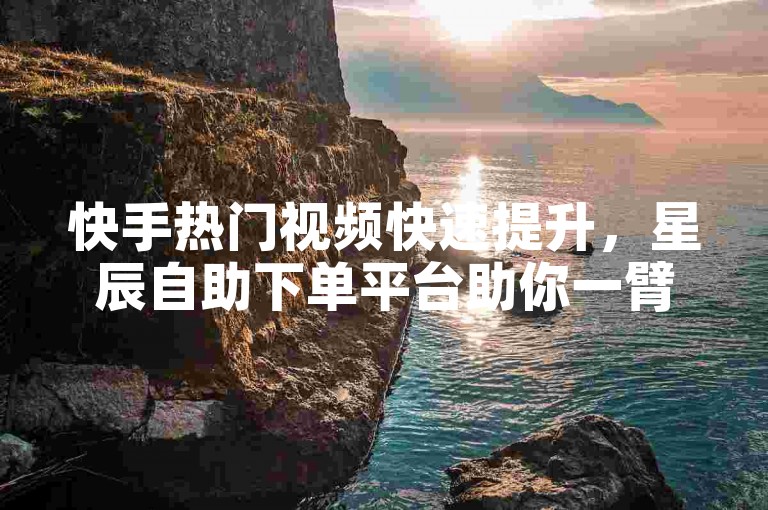 快手热门视频快速提升，星辰自助下单平台助你一臂之力。