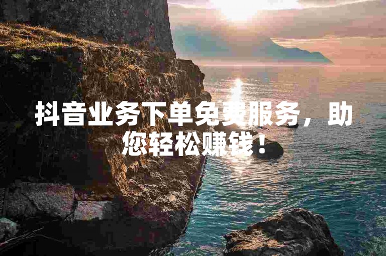 抖音业务下单免费服务，助您轻松赚钱！
