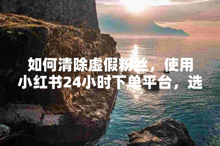 如何清除虚假粉丝，使用小红书24小时下单平台，选择快手真人点赞服务，通过微信支付完成。