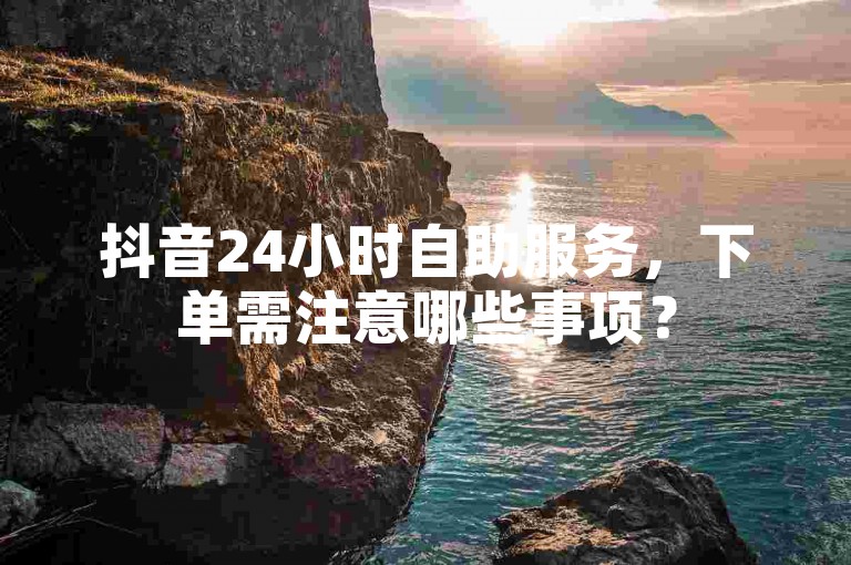 抖音24小时自助服务，下单需注意哪些事项？