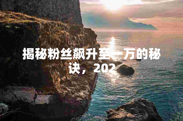 揭秘粉丝飙升至一万的秘诀，2025年必备增粉技巧！