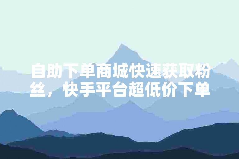 自助下单商城快速获取粉丝，快手平台超低价下单！