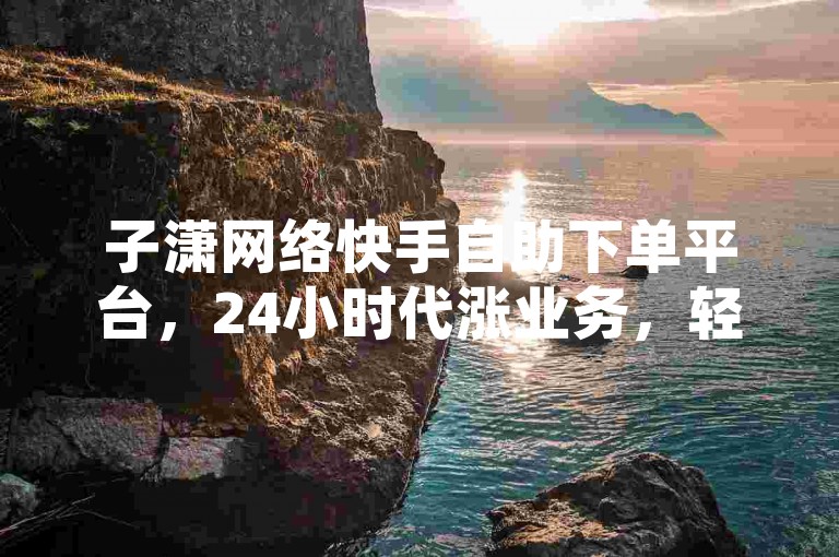 子潇网络快手自助下单平台，24小时代涨业务，轻松提升影响力。