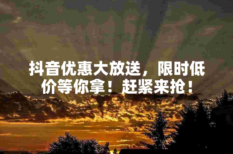 抖音优惠大放送，限时低价等你拿！赶紧来抢！