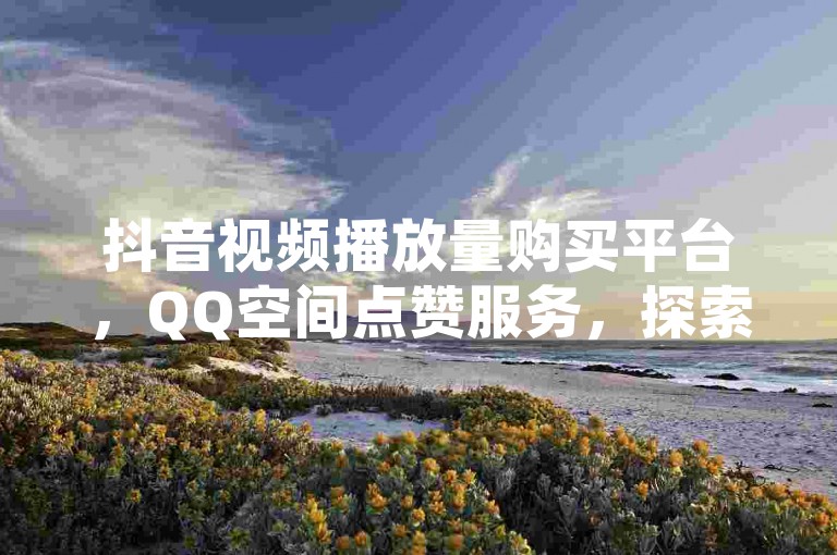 抖音视频播放量购买平台，QQ空间点赞服务，探索更多互动可能。
