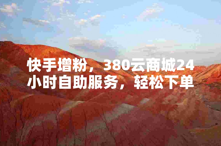 快手增粉，380云商城24小时自助服务，轻松下单！