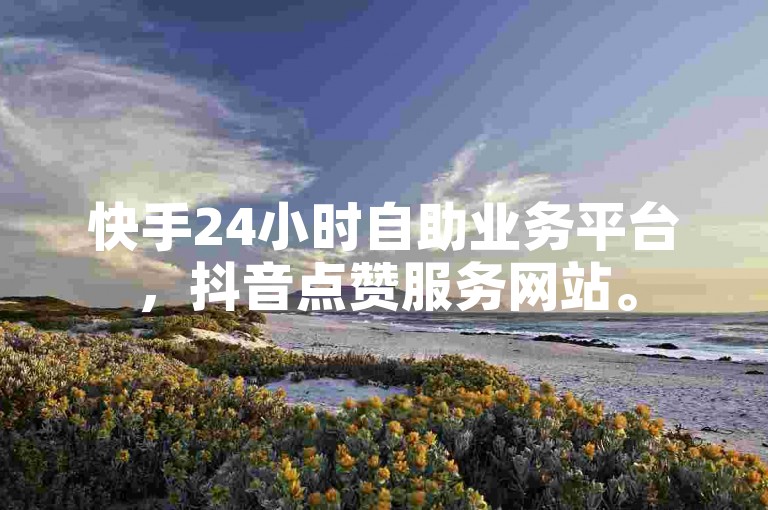 快手24小时自助业务平台，抖音点赞服务网站。