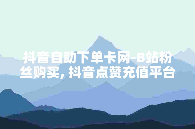 抖音自助下单卡网-B站粉丝购买, 抖音点赞充值平台