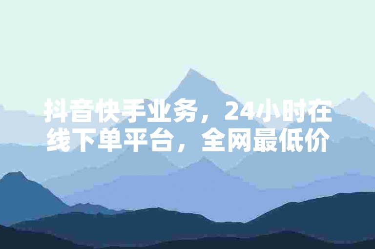 抖音快手业务，24小时在线下单平台，全网最低价。