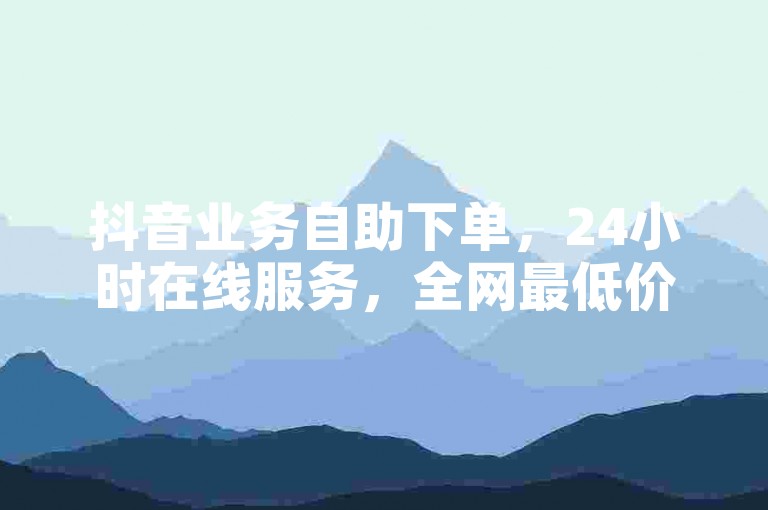 抖音业务自助下单，24小时在线服务，全网最低价。