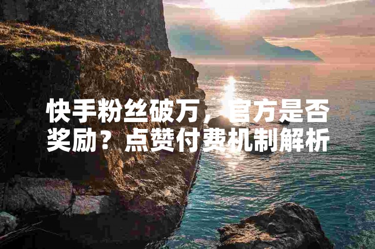 快手粉丝破万，官方是否奖励？点赞付费机制解析。