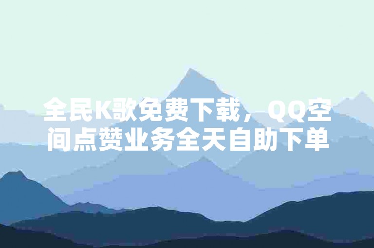 全民K歌免费下载，QQ空间点赞业务全天自助下单。