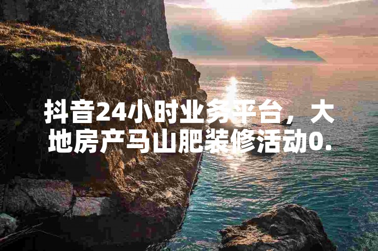 抖音24小时业务平台，大地房产马山肥装修活动0.01下单。