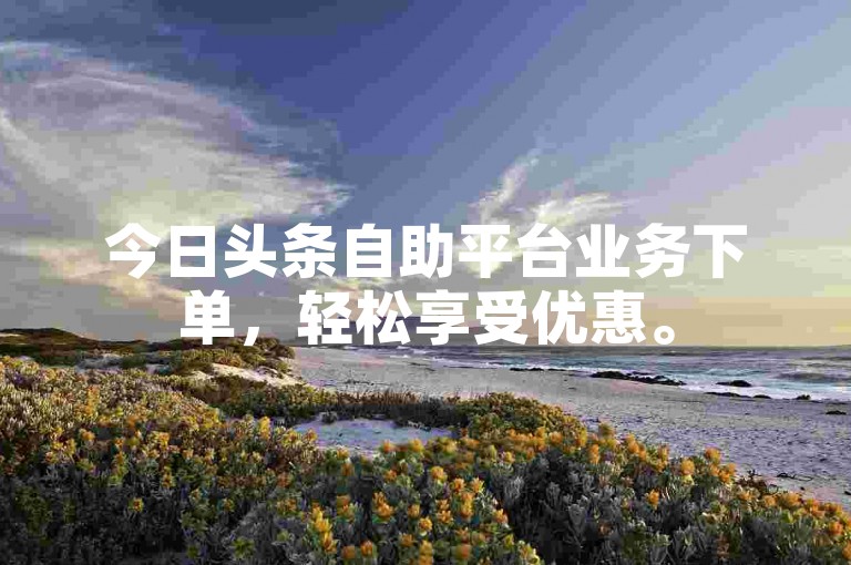 今日头条自助平台业务下单，轻松享受优惠。