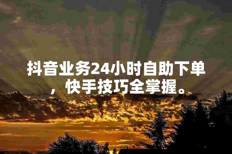 抖音业务24小时自助下单，快手技巧全掌握。