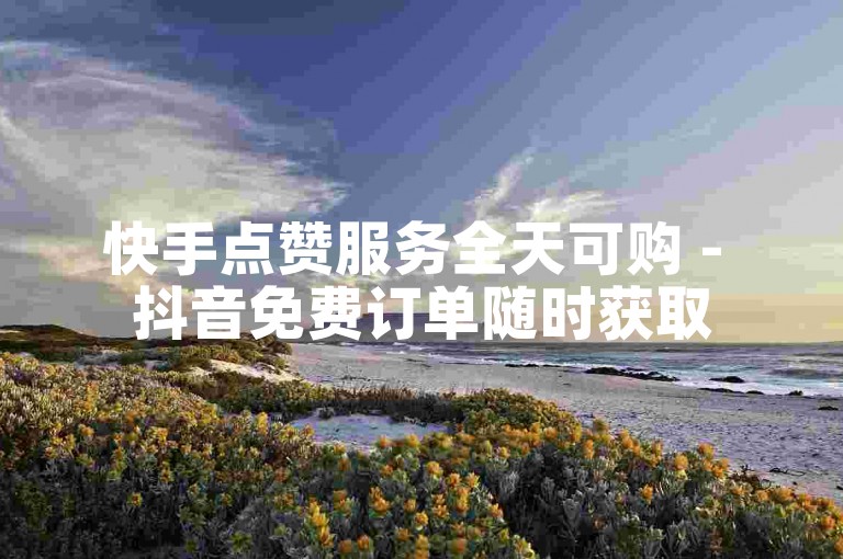 快手点赞服务全天可购 - 抖音免费订单随时获取