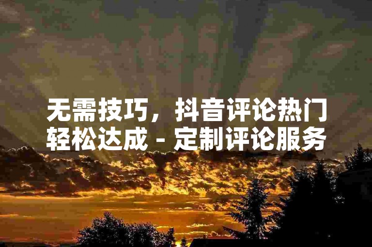 无需技巧，抖音评论热门轻松达成 - 定制评论服务上线！