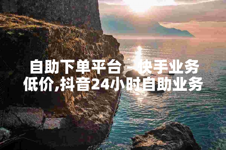 自助下单平台 - 快手业务低价,抖音24小时自助业务下单 - 快手播放量下单